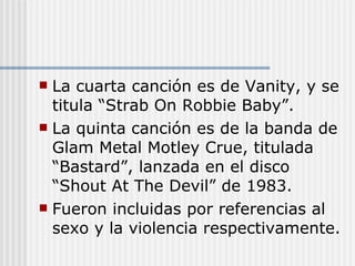 La cuarta canción es de Vanity, y se titula “Strab On Robbie Baby”. La quinta canción es de la banda de Glam Metal Motley Crue, titulada “Bastard”, lanzada en el disco “Shout At The Devil” de 1983. Fueron incluidas por referencias al sexo y la violencia respectivamente. 