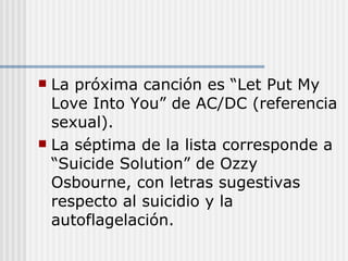 La próxima canción es “Let Put My Love Into You” de AC/DC (referencia sexual). La séptima de la lista corresponde a “Suicide Solution” de Ozzy Osbourne, con letras sugestivas respecto al suicidio y la autoflagelación. 