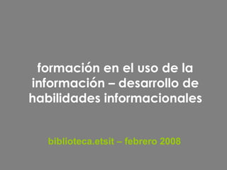 formación en el uso de la información – desarrollo de habilidades informacionales biblioteca.etsit – febrero 2008 