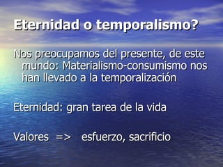 Eternidad o temporalismo? Nos preocupamos del presente, de este mundo: Materialismo-consumismo nos han llevado a la temporalización Eternidad: gran tarea de la vida Valores  =>  esfuerzo, sacrificio 