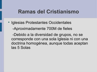 Ramas del Cristianismo


Iglesias Protestantes Occidentales
-Aproximadamente 700M de fieles
-Debido a la diversidad de grupos, no se
corresponde con una sola Iglesia ni con una
doctrina homogénea, aunque todas aceptan
las 5 Solas

 