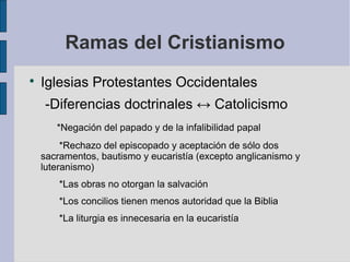 Ramas del Cristianismo


Iglesias Protestantes Occidentales
-Diferencias doctrinales ↔ Catolicismo
*Negación del papado y de la infalibilidad papal
*Rechazo del episcopado y aceptación de sólo dos
sacramentos, bautismo y eucaristía (excepto anglicanismo y
luteranismo)
*Las obras no otorgan la salvación
*Los concilios tienen menos autoridad que la Biblia
*La liturgia es innecesaria en la eucaristía

 
