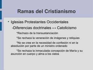 Ramas del Cristianismo


Iglesias Protestantes Occidentales
-Diferencias doctrinales ↔ Catolicismo
*Rechazo de la transustanciación
*Se rechaza la veneración de imágenes y reliquias
*No se cree en la necesidad de confesión ni en la
absolución por parte de un ministro ordenado
*Se rechaza la inmaculada concepción de María y su
asunción en cuerpo y alma a los cielos

 