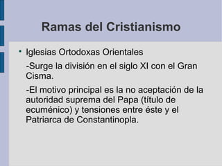 Ramas del Cristianismo


Iglesias Ortodoxas Orientales
-Surge la división en el siglo XI con el Gran
Cisma.
-El motivo principal es la no aceptación de la
autoridad suprema del Papa (título de
ecuménico) y tensiones entre éste y el
Patriarca de Constantinopla.

 