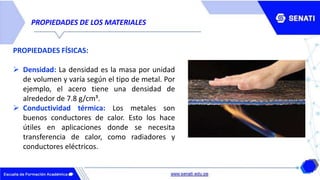 PROPIEDADES DE LOS MATERIALES
PROPIEDADES FÍSICAS:
 Densidad: La densidad es la masa por unidad
de volumen y varía según el tipo de metal. Por
ejemplo, el acero tiene una densidad de
alrededor de 7.8 g/cm³.
 Conductividad térmica: Los metales son
buenos conductores de calor. Esto los hace
útiles en aplicaciones donde se necesita
transferencia de calor, como radiadores y
conductores eléctricos.
 