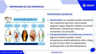 PROPIEDADES DE LOS MATERIALES
PROPIEDADES QUÍMICAS:
 Reactividad: Los metales pueden reaccionar
con sustancias químicas, como ácidos,
oxígeno o agua. Algunos metales se corroen
fácilmente, mientras que otros son
resistentes a la corrosión.
 Comportamiento en condiciones extremas:
Algunos metales pueden resistir
temperaturas extremadamente altas o bajas,
lo que los hace útiles en aplicaciones
aeroespaciales y de alta temperatura.
 