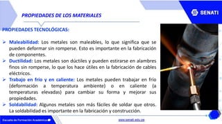 PROPIEDADES DE LOS MATERIALES
PROPIEDADES TECNOLÓGICAS:
 Maleabilidad: Los metales son maleables, lo que significa que se
pueden deformar sin romperse. Esto es importante en la fabricación
de componentes.
 Ductilidad: Los metales son dúctiles y pueden estirarse en alambres
finos sin romperse, lo que los hace útiles en la fabricación de cables
eléctricos.
 Trabajo en frío y en caliente: Los metales pueden trabajar en frío
(deformación a temperatura ambiente) o en caliente (a
temperaturas elevadas) para cambiar su forma y mejorar sus
propiedades.
 Soldabilidad: Algunos metales son más fáciles de soldar que otros.
La soldabilidad es importante en la fabricación y construcción.
 