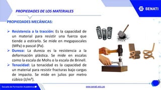 PROPIEDADES DE LOS MATERIALES
PROPIEDADES MECÁNICAS:
 Resistencia a la tracción: Es la capacidad de
un material para resistir una fuerza que
tiende a estirarlo. Se mide en megapascales
(MPa) o pascal (Pa).
 Dureza: La dureza es la resistencia a la
deformación plástica. Se mide en escalas
como la escala de Mohs o la escala de Brinell.
 Tenacidad: La tenacidad es la capacidad de
un material para resistir fracturas bajo cargas
de impacto. Se mide en julios por metro
cúbico (J/m³).
 