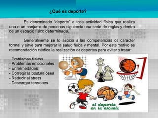 ¿Qué es deporte?
Es denominado “deporte” a toda actividad física que realiza
una o un conjunto de personas siguiendo una serie de reglas y dentro
de un espacio físico determinada.
Generalmente se lo asocia a las competencias de carácter
formal y sirve para mejorar la salud física y mental. Por este motivo es
recomendación médica la realización de deportes para evitar o tratar:
- Problemas físicos
- Problemas emocionales
- Enfermedades
- Corregir la postura ósea
- Reducir el stress
- Descargar tensiones
 