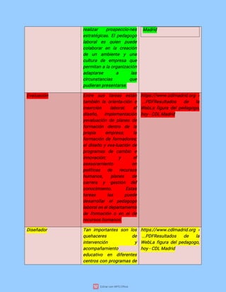 r
e
a
l
i
z
a
r p
r
o
s
p
e
c
c
i
o
-
n
e
s
e
s
t
r
a
t
é
g
i
c
a
s
.
E
l
p
e
d
a
g
o
g
o
l
a
b
o
r
a
le
s q
u
i
e
n p
u
e
d
e
c
o
l
a
b
o
r
a
re
n l
a c
r
e
a
c
i
ó
n
d
e u
n a
mb
i
e
n
t
e y u
n
a
c
u
l
t
u
r
a d
e e
mp
r
e
s
a q
u
e
p
e
r
mi
t
a
nal
ao
r
g
a
n
i
z
a
c
i
ó
n
a
d
a
p
t
a
r
s
e a l
a
s
c
i
r
c
u
n
s
t
a
n
c
i
a
s q
u
e
p
u
d
i
e
r
a
np
r
e
s
e
n
t
a
r
s
e
.
Ma
d
r
i
d
E
v
a
l
u
a
c
i
ó
n E
n
t
r
e s
u
s t
a
r
e
a
s e
s
t
á
n
t
a
mb
i
é
nl
ao
r
i
e
n
t
a
-
c
i
ó
ne
i
n
s
e
r
c
i
ó
n l
a
b
o
r
a
l
; e
l
d
i
s
e
ñ
o
, i
mp
l
e
me
n
t
a
c
i
ó
n
y
e
v
a
l
u
a
c
i
ó
nd
ep
l
a
n
e
sd
e
f
o
r
ma
c
i
ó
n d
e
n
t
r
o d
e l
a
p
r
o
p
i
a e
mp
r
e
s
a
; l
a
f
o
r
ma
c
i
ó
nd
ef
o
r
ma
d
o
r
e
s
;
e
l
d
i
s
e
ñ
oye
v
a
-
l
u
a
c
i
ó
nd
e
p
r
o
g
r
a
ma
s d
e c
a
mb
i
o e
i
n
n
o
v
a
c
i
ó
n
; y e
l
a
s
e
s
o
r
a
mi
e
n
t
o e
n
p
o
l
í
t
i
c
a
s d
e r
e
c
u
r
s
o
s
h
u
ma
n
o
s
, p
l
a
n
e
s d
e
c
a
r
r
e
r
a y g
e
s
t
i
ó
n d
e
l
c
o
n
o
c
i
mi
e
n
t
o
. E
s
t
a
s
t
a
r
e
a
s l
a
s p
u
e
d
e
d
e
s
a
r
r
o
l
l
a
r e
l p
e
d
a
g
o
g
o
l
a
b
o
r
a
l
e
ne
l
d
e
p
a
r
t
a
me
n
t
o
d
ef
o
r
ma
c
i
ó
noe
ne
ld
e
r
e
c
u
r
s
o
s
h
u
ma
n
o
s
.
h
t
t
p
s
:
/
/
w
w
w
.
c
d
l
ma
d
r
i
d
.
o
r
g ›
.
.
.
P
D
F
R
e
s
u
l
t
a
d
o
s d
e l
a
We
b
L
af
i
g
u
r
ad
e
l
p
e
d
a
g
o
g
o
,
h
o
y
-
C
D
LMa
d
r
i
d
D
i
s
e
ñ
a
d
o
r T
a
n i
mp
o
r
t
a
n
t
e
s s
o
n l
o
s
q
u
e
h
a
c
e
r
e
s d
e
i
n
t
e
r
v
e
n
c
i
ó
n y
a
c
o
mp
a
ñ
a
mi
e
n
t
o
e
d
u
c
a
t
i
v
o e
n d
i
f
e
r
e
n
t
e
s
c
e
n
t
r
o
sc
o
np
r
o
g
r
a
ma
sd
e
h
t
t
p
s
:
/
/
w
w
w
.
c
d
l
ma
d
r
i
d
.
o
r
g ›
.
.
.
P
D
F
R
e
s
u
l
t
a
d
o
s d
e l
a
We
b
L
af
i
g
u
r
ad
e
l
p
e
d
a
g
o
g
o
,
h
o
y
-
C
D
LMa
d
r
i
d
 