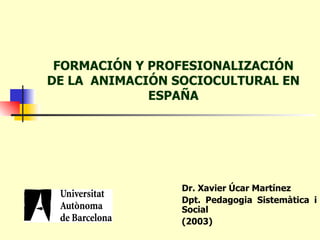 FORMACIÓN Y PROFESIONALIZACIÓN DE LA  ANIMACIÓN SOCIOCULTURAL EN ESPAÑA Dr. Xavier Úcar Martínez Dpt. Pedagogia Sistemàtica i Social   (2003) 