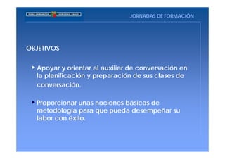 JORNADAS DE FORMACIÓN




OBJETIVOS


  Apoyar y orientar al auxiliar de conversación en
  la planificación y preparación de sus clases de
  conversación.

  Proporcionar unas nociones básicas de
  metodología para que pueda desempeñar su
  labor con éxito.
 