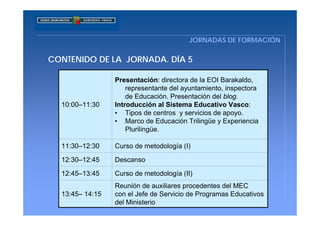 JORNADAS DE FORMACIÓN

CONTENIDO DE LA JORNADA. DÍA 5

                 Presentación: directora de la EOI Barakaldo,
                     representante del ayuntamiento, inspectora
                     de Educación. Presentación del blog.
  10:00–11:30    Introducción al Sistema Educativo Vasco:
                 • Tipos de centros y servicios de apoyo.
                 • Marco de Educación Trilingüe y Experiencia
                     Plurilingüe.

  11:30–12:30    Curso de metodología (I)

  12:30–12:45    Descanso

  12:45–13:45    Curso de metodología (II)
                 Reunión de auxiliares procedentes del MEC
  13:45– 14:15   con el Jefe de Servicio de Programas Educativos
                 del Ministerio
 