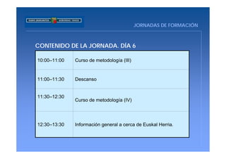 JORNADAS DE FORMACIÓN



CONTENIDO DE LA JORNADA. DÍA 6

10:00–11:00   Curso de metodología (III)


11:00–11:30   Descanso


11:30–12:30
              Curso de metodología (IV)




12:30–13:30   Información general a cerca de Euskal Herria.
 