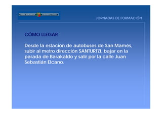 JORNADAS DE FORMACIÓN



CÓMO LLEGAR

Desde la estación de autobuses de San Mamés,
subir al metro dirección SANTURTZI, bajar en la
parada de Barakaldo y salir por la calle Juan
Sebastián Elcano.
 