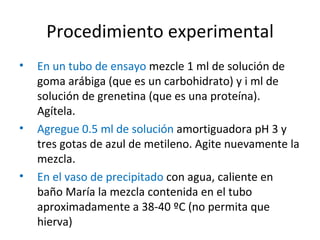Procedimiento experimental En un tubo de ensayo  mezcle 1 ml de solución de goma arábiga (que es un carbohidrato) y i ml de solución de grenetina (que es una proteína). Agítela.  Agregue 0.5 ml de solución  amortiguadora pH 3 y tres gotas de azul de metileno. Agite nuevamente la mezcla. En el vaso de precipitado  con agua, caliente en baño María la mezcla contenida en el tubo aproximadamente a 38-40 ºC (no permita que hierva)  