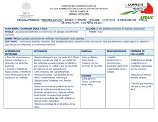 ESCUELAPRIMARIA: “EMILIANO ZAPATA” GRADO: 5º GRUPO: “A”CLAVE: _04ENP0004S Z. ESCOLAR: 020 FECHA
DE APLICACIÒN: 8 DE ABRIL DE 2015
ASIGNATURA: FORMACIÓN CÍVICA Y ÉTICA LECCIÓN 17. Los derechos humanos en nuestra constitución.
BLOQUE: La solución de conflictos sin violencia y con apegos a los derechos
humanos.
Ámbito: Aula
COMPETENCIA: Manejo y resolución de conflictos • Participación social y política
CONTENIDO: Qué son los derechos humanos. Qué derechos humanos identifico en la Constitución. Qué procedimientos deben seguirlas personas
para denunciar violaciones a sus derechos humanos.
APRENDIZAJES
ESPERADOS
ACTIVIDADES MATERIAL TRANSVERSALIDAD CRITERIOS DE
EVALUACIÒN
• Describe situaciones en
las que se protegen y
defienden los derechos
humanos.
• Emplea el diálogo, la
negociación y la mediación
como formas pacíficas de
resolución de conflictos.
-Realizan el juego lo que me gusta de ti. (Cada
alumno se pega una hoja en su espalda con
dos columnas, en una columna escribirán lo
que les gusta y en la otra lo que no les gusta
de cada uno de sus compañeros)
-Leen lo escrito por sus compañeros.
-Realizan la lectura “Los derechos de los
niños” e implementan la dinámica
“Agrupaciones” mientras leen forman
equipos.
(Todos los alumnos se pondrán de pie en
medio del salón y mientras leen se van
formando agrupaciones según se indique
hasta formar los respectivos equipos”)
-Leen la lectura de la pág. 168 y 169 de su
libro de texto y comentan.
-Realizan un collage de los derechos de los
niños.
-Hojas en blanco
-Papel bond.
-Imágenes de los
derechos de los niños.
-Español:
Comprensión e
interpretación
Geografía: Aprecio de
la diversidad social y
cultural.
-Lista de cotejo donde
se registraran las
actividades realizadas
por los alumnos.
-Observación directa
formato de guía.
-Tabla lo que me gusta
y lo que no me gusta
de ti.
RECURSO
-Libro de texto
-Texto: Los derechos
de los niños.
GOBIERNO DEL ESTADO DE CAMPECHE
ESCUELA NORMAL DE LICENCIATURA EN EDUCACIÓN PRIMARIA
CALKINI, CAMPECHE
MÓDULO HOPELCHEN.
 