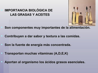 IMPORTANCIA BIOLÓGICA DE LAS GRASAS Y ACEITES Son componentes muy importantes de la alimentación.  Contribuyen a dar sabor y textura a las comidas. Son la fuente de energía más concentrada. Transportan muchas vitaminas (A,D,E,K)  Aportan al organismo los ácidos grasos esenciales.  