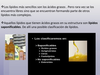   Los lípidos más sencillos son los ácidos grasos . Pero rara vez se los encuentra libres sino que se encuentran formando parte de otros lípidos más complejos. Aquellos lípidos que tienen ácidos grasos en su estructura son  lípidos saponificables . De allí una posible clasificación de lípidos. 