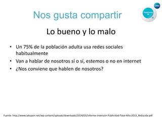 Nos gusta compartir
Lo bueno y lo malo
• Un 75% de la población adulta usa redes sociales
habitualmente
• Van a hablar de nosotros sí o sí, estemos o no en internet
• ¿Nos conviene que hablen de nosotros?
Fuente: http://www.iabspain.net/wp-content/uploads/downloads/2014/03/Informe-Inversión-Publicidad-Total-Año-2013_Reducida.pdf
 