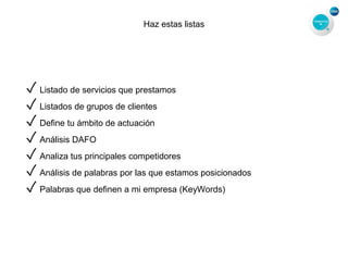 Haz estas listas
✓ Listado de servicios que prestamos
✓ Listados de grupos de clientes
✓ Define tu ámbito de actuación
✓ Análisis DAFO
✓ Analiza tus principales competidores
✓ Análisis de palabras por las que estamos posicionados
✓ Palabras que definen a mi empresa (KeyWords)
 