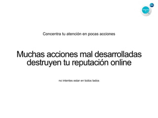 Concentra tu atención en pocas acciones
Muchas acciones mal desarrolladas
destruyen tu reputación online
no intentes estar en todos lados
 