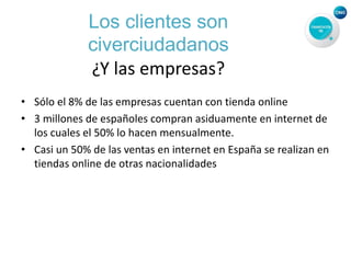 Los clientes son
civerciudadanos
¿Y las empresas?
• Sólo el 8% de las empresas cuentan con tienda online
• 3 millones de españoles compran asiduamente en internet de
los cuales el 50% lo hacen mensualmente.
• Casi un 50% de las ventas en internet en España se realizan en
tiendas online de otras nacionalidades
 