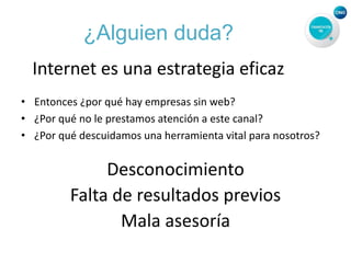 ¿Alguien duda?
Internet es una estrategia eficaz
• Entonces ¿por qué hay empresas sin web?
• ¿Por qué no le prestamos atención a este canal?
• ¿Por qué descuidamos una herramienta vital para nosotros?
Desconocimiento
Falta de resultados previos
Mala asesoría
 