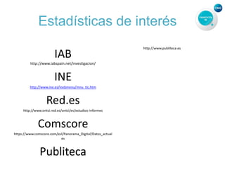 Estadísticas de interés
IAB
http://www.iabspain.net/investigacion/
INE
http://www.ine.es/inebmenu/mnu_tic.htm
Red.es
http://www.ontsi.red.es/ontsi/es/estudios-informes
Comscore
https://www.comscore.com/esl/Panorama_Digital/Datos_actual
es
Publiteca
http://www.publiteca.es
 