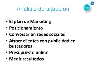 Análisis de situación
• El plan de Marketing
• Posicionamiento
• Conversar en redes sociales
• Atraer clientes con publicidad en
buscadores
• Presupuesto online
• Medir resultados
 