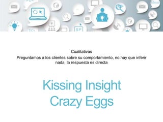 Cualitativas
Preguntamos a los clientes sobre su comportamiento, no hay que inferir
nada, la respuesta es directa
Kissing Insight
Crazy Eggs
 