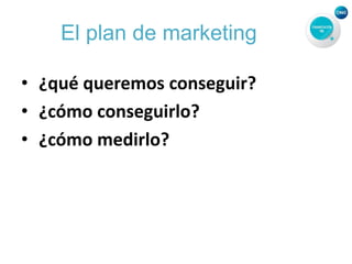 El plan de marketing
• ¿qué queremos conseguir?
• ¿cómo conseguirlo?
• ¿cómo medirlo?
 