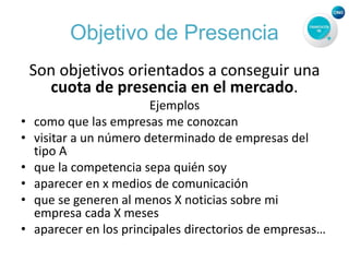 Objetivo de Presencia
Son objetivos orientados a conseguir una
cuota de presencia en el mercado.
Ejemplos
• como que las empresas me conozcan
• visitar a un número determinado de empresas del
tipo A
• que la competencia sepa quién soy
• aparecer en x medios de comunicación
• que se generen al menos X noticias sobre mi
empresa cada X meses
• aparecer en los principales directorios de empresas…
 