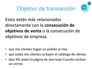 Objetivo de transacción
Estos están más relacionados
directamente con la consecución de
objetivos de venta o la consecución de
objetivos de empresa.
• que mis clientes hagan un pedido al mes
• que todos mis clientes se bajen el catálogo de ofertas
• Que X% visten la página de aterrizaje Cuando reciban
un correo
 