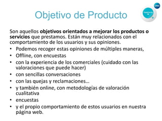Objetivo de Producto
Son aquellos objetivos orientados a mejorar los productos o
servicios que prestamos. Están muy relacionados con el
comportamiento de los usuarios y sus opiniones.
• Podemos recoger estas opiniones de múltiples maneras,
• Offline, con encuestas
• con la experiencia de los comerciales (cuidado con las
valoraciones que puede hacer)
• con sencillas conversaciones
• con las quejas y reclamaciones…
• y también online, con metodologías de valoración
cualitativa
• encuestas
• y el propio comportamiento de estos usuarios en nuestra
página web.
 