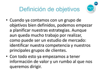 Definición de objetivos
• Cuando ya contamos con un grupo de
objetivos bien definidos, podemos empezar
a planificar nuestras estrategias. Aunque
aun queda mucho trabajo por realizar,
como puede ser un estudio de mercado:
identificar nuestra competencia y nuestros
principales grupos de clientes.
• Con todo esto ya empezamos a tener
información de valor y un rumbo al que nos
queremos dirigir.
 