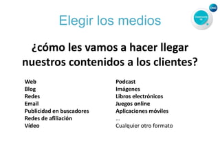 Elegir los medios
¿cómo les vamos a hacer llegar
nuestros contenidos a los clientes?
Web
Blog
Redes
Email
Publicidad en buscadores
Redes de afiliación
Vídeo
Podcast
Imágenes
Libros electrónicos
Juegos online
Aplicaciones móviles
…
Cualquier otro formato
 