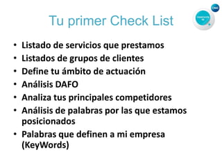 Tu primer Check List
• Listado de servicios que prestamos
• Listados de grupos de clientes
• Define tu ámbito de actuación
• Análisis DAFO
• Analiza tus principales competidores
• Análisis de palabras por las que estamos
posicionados
• Palabras que definen a mi empresa
(KeyWords)
 