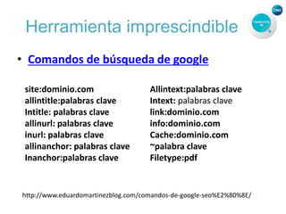 Herramienta imprescindible
• Comandos de búsqueda de google
site:dominio.com
allintitle:palabras clave
Intitle: palabras clave
allinurl: palabras clave
inurl: palabras clave
allinanchor: palabras clave
Inanchor:palabras clave
Allintext:palabras clave
Intext: palabras clave
link:dominio.com
info:dominio.com
Cache:dominio.com
~palabra clave
Filetype:pdf
http://www.eduardomartinezblog.com/comandos-de-google-seo%E2%80%8E/
 
