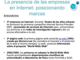 La presencia de las empresas
en Internet: posicionando
marcasAntecedentes
• 1º empresas en internet: Durante finales de los años ochenta
se formaron las primeras compañías Internet Service Provider
(ISP): (proveedor de servicios de Internet) para comercializar
sus servicios a las redes de investigación regional y dar un
acceso alternativo a la red.
• 1º página web: la primera página web conocida es esta (1991)
creada por Berners-Lee (Se considera el inventor y el protector
de la web al mismo tiempo). La web contenía información
sobre el proyecto “World Wide Web”
• 1992/1995: Los primeros en adoptar la World Wide Web
fueron principalmente departamentos científicos de
universidades o laboratorios de física como Fermilab y SLAC.
 