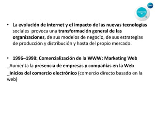 • La evolución de internet y el impacto de las nuevas tecnologías
sociales provoca una transformación general de las
organizaciones, de sus modelos de negocio, de sus estrategias
de producción y distribución y hasta del propio mercado.
• 1996–1998: Comercialización de la WWW: Marketing Web
_Aumenta la presencia de empresas y compañías en la Web
_Inicios del comercio electrónico (comercio directo basado en la
web)
 