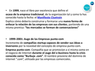• En 1999, nace el libro por excelencia que define el
ocaso de la empresa tradicional, de la organización tal y como la has
conocido hasta la fecha: el Manifiesto Cluetrain
Explica cómo debería construirse y formarse una nueva forma de
enfocar la relación de las empresas con sus clientes, partiendo de una
misma premisa: “los mercados se forman de conversaciones”
• 1999–2001: Auge de las Empresas punto-com
Incremento de compañías startup capaces de vender sus ideas a
inversores por la novedad del concepto de empresa punto-com.
Empresa punto-com: Compañía que se promovían a sí misma como en
el negocio de Internet durante el auge del e-business hasta la crisis
conocida como “Burbuja .com”. El nombre proviene del dominio de
internet “.com”, utilizado por las empresas comerciales.
 
