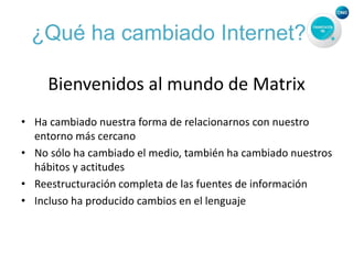 ¿Qué ha cambiado Internet?
Bienvenidos al mundo de Matrix
• Ha cambiado nuestra forma de relacionarnos con nuestro
entorno más cercano
• No sólo ha cambiado el medio, también ha cambiado nuestros
hábitos y actitudes
• Reestructuración completa de las fuentes de información
• Incluso ha producido cambios en el lenguaje
 