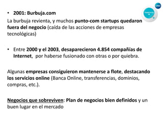 • 2001: Burbuja.com
La burbuja revienta, y muchos punto-com startups quedaron
fuera del negocio (caída de las acciones de empresas
tecnológicas)
• Entre 2000 y el 2003, desaparecieron 4.854 compañías de
Internet, por haberse fusionado con otras o por quiebra.
Algunas empresas consiguieron mantenerse a flote, destacando
los servicios online (Banca Online, transferencias, dominios,
compras, etc.).
Negocios que sobreviven: Plan de negocios bien definidos y un
buen lugar en el mercado
 