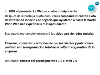 • 2002 al presente: La Web se vuelve omnipresente
Después de la burbuja punto-com varias compañías tuvieron éxito
desarrollando modelos de negocio que ayudaron a hacer la World
Wide Web una experiencia más apasionante.
Esta nueva era también engendró los sitios web de redes sociales
Escuchar , conversar y relacionarse con los clientes y potenciales
conlleva una transformación total de la cultural corporativa de la
empresa.
Resultado: cambio del paradigma web 1.0 a web 2.0
 