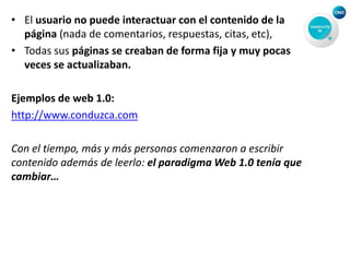 • El usuario no puede interactuar con el contenido de la
página (nada de comentarios, respuestas, citas, etc),
• Todas sus páginas se creaban de forma fija y muy pocas
veces se actualizaban.
Ejemplos de web 1.0:
http://www.conduzca.com
Con el tiempo, más y más personas comenzaron a escribir
contenido además de leerlo: el paradigma Web 1.0 tenía que
cambiar…
 