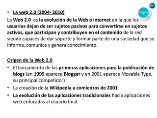 • La web 2.0 (2004- 2010)
La Web 2.0 es la evolución de la Web o Internet en la que los
usuarios dejan de ser sujetos pasivos para convertirse en sujetos
activos, que participan y contribuyen en el contenido de la red
siendo capaces de dar soporte y formar parte de una sociedad que se
informa, comunica y genera conocimiento.
Origen de la Web 2.0
• El lanzamiento de las primeras aplicaciones para la publicación de
blogs (en 1999 aparece Blogger y en 2001 aparece Movable Type,
su principal competidor)
• La creación de la Wikipedia a comienzos de 2001
• La evolución de las aplicaciones tradicionales hacia aplicaciones
web enfocadas al usuario final.
 