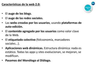 Características de la web 2.0:
• El auge de los blogs.
• El auge de las redes sociales.
• Las webs creadas por los usuarios, usando plataformas de
auto-edición.
• El contenido agregado por los usuarios como valor clave
de la Web.
• El etiquetado colectivo (folcsonomía, marcadores
sociales...).
• Aplicaciones web dinámicas. Estructura dinámica: nada es
estático. Todas las apps y sites evolucionan, se mejoran, se
modifican.
• Pasamos del Monólogo al Diálogo.
 