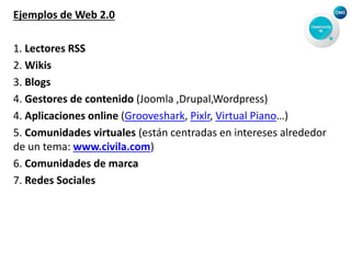 Ejemplos de Web 2.0
1. Lectores RSS
2. Wikis
3. Blogs
4. Gestores de contenido (Joomla ,Drupal,Wordpress)
4. Aplicaciones online (Grooveshark, Pixlr, Virtual Piano…)
5. Comunidades virtuales (están centradas en intereses alrededor
de un tema: www.civila.com)
6. Comunidades de marca
7. Redes Sociales
 