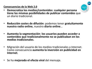 Consecuencias de la Web 2.0
• Democratiza los medios/contenidos: cualquier persona
tiene las mismas posibilidades de publicar contenidos que
un diario tradicional.
• Reducción costes de difusión: podemos tener gratuitamente
nuestra radio online, nuestro diario online…
• Aumenta la segmentación: los usuarios pueden acceder a
contenidos que tradicionalmente no se publicaban en los
medios tradicionales.
• Migración del usuario de los medios tradicionales a Internet.
Como consecuencia aumenta la inversión en publicidad en
Internet.
• Se ha mejorado el efecto viral del mensaje.
 